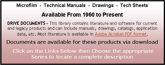 Text Box: Microfilm  -  Technical Manuals  -  Drawings  -  Tech SheetsAvailable From 1960 to PresentDRIVE DOCUMENTS - This library contains literature and software for current    and legacy products and can include manuals, drawings, catalogs, application data, etc. Most literature is available in Adobe Acrobat PDF format.  Documents are available for these products via download Click on the Links Below then Choose the appropriate Series to locate a complete description
