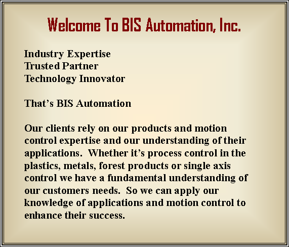 Text Box: Welcome To BIS Automation, Inc.  Industry ExpertiseTrusted PartnerTechnology InnovatorThat’s BIS Automation Our clients rely on our products and motion control expertise and our understanding of their applications.  Whether it’s process control in the plastics, metals, forest products or single axis control we have a fundamental understanding of our customers needs.  So we can apply our knowledge of applications and motion control to enhance their success.  